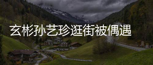 玄彬行超情侣珍逛装亲密同甜蜜 穿街被偶遇孙艺
